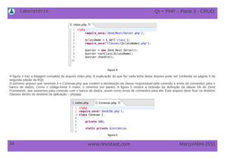 Laboratório
34 Março/Abril-2011www.revistaqt,com
figura 4
A figura 4 traz a listagem completa do arquivo index.php. A explicação do que faz cada linha deste arquivo pode ser conferida na página 9 da
segunda edição da RQt.
O próximo arquivo que veremos é o Conexao.php que contém a declaração da classe responsável pela conexão e envio de comandos para o
banco de dados. Como o código-fonte é maior, o veremos por partes. A figura 5 mostra a inclusão da definição da classe Db do Zend
Framework, que usaremos para conexão com o banco de dados, assim como envio de comandos para ele. Este arquivo deve ficar no diretório
Classes dentro do diretório da aplicação – phpapp.
figura 5
Qt + PHP – Parte 3 - CRUD
 
