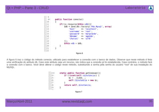Laboratório
35Março/Abril-2011 www.revistaqt,com
figura 6
A figura 6 traz o código do método conecta, utilizado para estabelecer a conexão com o banco de dados. Observe que neste método é feita
uma verificação do atributo db. Caso este atributo seja um recurso, isto indica que a conexão já foi estabelecida. Caso contrário, o método fará
a conexão com o banco. Você deve alterar o código neste método, substituindo a senha pela senha do usuário “root” de sua instalação do
MySQL.
figura 7
Qt + PHP – Parte 3 - CRUD
 