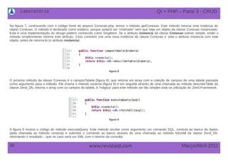 Laboratório
36 Março/Abril-2011www.revistaqt,com
Na figura 7, continuando com o código fonte do arquivo Conexao.php, temos o método getConexao. Este método retorna uma instância do
objeto Conexao. O método é declarado como estático, porque poderá ser “chamado” sem que haja um objeto da classe Conexao instanciado.
Esta é uma implementação do design pattern conhecido como Singleton. Se o atributo instancia da classe Conexao estiver setado, então o
método simplesmente retorna este atributo. Caso contrário cria uma nova instância da classe Conexao e seta o atributo instancia com este
objeto, antes de retorna-lo (o atributo instancia).
figura 8
O próximo método da classe Conexao é o camposTabela (figura 8), que retorna um array com a coleção de campos de uma tabela passada
como argumento para o método. Ele chama o método conecta (figura 6) e em seguida através de uma chamada ao método describeTable da
classe Zend_Db, retorna o array com os campos da tabela. A “mágica” para este método ser tão simples está na utilização do Zend Framework.
figura 9
A figura 9 mostra o código do método executaQuery. Este método recebe como argumento um comando SQL, conecta ao banco de dados
(pela chamada ao método conecta) e submete o comando ao banco através de uma chamada ao método fetchAll da classe Zend_Db,
retornando o resultado – que no caso será um XML com o retorno da consulta.
Qt + PHP – Parte 3 - CRUD
 