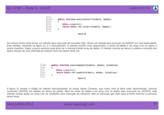 Laboratório
37Março/Abril-2011 www.revistaqt,com
figura 10
Da mesma forma como temos um método para execução de consultas SQL, temos um método para executar um INSERT em uma dada tabela.
Este método, mostrado na figura 10, é o executaInsert. O método recebe como argumentos, o nome da tabela e um array com os dados a
serem inseridos. Daqui a pouco veremos qual deve ser a estrutura deste array de dados. O método conecta ao banco e solicita a inserção dos
dados através de uma chamada ao método insert da classe Zend_Db.
figura 11
A figura 11 mostra o código do método executaUpdate da nossa classe Conexao, que como você já deve estar desconfiando, executa
comandos UPDATE em tabelas do banco de dados. Além do nome da tabela e do array com os dados para execução do UPDATE, este
método recebe ainda um array com as condições para execução do comando. Não se preocupe que mais para a frente veremos a estrutura
desse array.
Qt + PHP – Parte 3 - CRUD
 