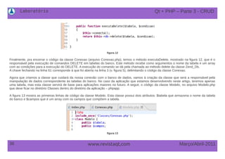 Laboratório
38 Março/Abril-2011www.revistaqt,com
figura 12
Finalmente, pra encerrar o código da classe Conexao (arquivo Conexao.php), temos o método executaDelete, mostrado na figura 12, que é o
responsável pela execução de comandos DELETE em tabelas do banco. Este método recebe como argumentos o nome da tabela e um array
com as condições para a execução do DELETE. A execução do comando se dá pela chamada ao método delete da classe Zend_Db.
A chave fechando na linha 61 corresponde à que foi aberta na linha 3 (v. figura 5), delimitando o código da classe Conexao.
Agora que criamos a classe que cuidará da nossa conexão com o banco de dados, vamos à criação da classe que será a responsável pela
manipulação de dados correspondente às tabelas do banco. No caso da aplicação que estamos desenvolvendo neste artigo, teremos apenas
uma tabela, mas esta classe servirá de base para aplicações maiores no futuro. A seguir, o código da classe Modelo, no arquivo Modelo.php
que deve ficar no diretório Classes dentro do diretório da aplicação – phpapp.
A figura 13 mostra as primeiras linhas de código da classe Modelo. Esta classe possui dois atributos: $tabela que armazena o nome da tabela
do banco e $campos que é um array com os campos que compõem a tabela.
figura 13
Qt + PHP – Parte 3 - CRUD
 