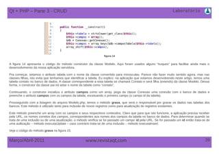 Laboratório
39Março/Abril-2011 www.revistaqt,com
A figura 14 apresenta o código do método construtor da classe Modelo. Aqui foram usados alguns “truques” para facilitar ainda mais o
desenvolvimento da nossa aplicação servidora.
Pra começar, setamos o atributo tabela com o nome da classe convertido para minúsculas. Parece não fazer muito sentido agora, mas nas
classes filhas, isto evita que tenhamos que identificar a tabela. Eu explico: na aplicação que estamos desenvolvendo neste artigo, temos uma
tabela contato no banco de dados. A classe correspondente a esta tabela se chamará Contato e será filha (extends) da classe Modelo. Dessa
forma, o construtor da classe pai irá setar o nome da tabela como “contato”.
Continuando, o construtor inicializa o atributo campos como um array, pega da classe Conexao uma conexão com o banco de dados e
preenche o atributo campos com os campos da tabela, excetuando o primeiro campo (o campo id da tabela).
Prosseguindo com a listagem do arquivo Modelo.php, temos o método grava, que será o responsável por gravar os dados nas tabelas dos
bancos. Este método é utilizado tanto para inclusão de novos registros como para atualização de registros existentes.
Este método preenche um array com os campos e seus respectivos conteúdos. Claro que para que isto funcione, a aplicação precisa receber
pela URL, os nomes corretos dos campos, correspondentes aos nomes dos campos da tabela no banco de dados. Para determinar quando se
trata de uma inclusão ou de uma atualização, o método verifica se foi passado um campo id pela URL. Se for passado um id então trata-se de
uma autlização – método executaUpdate – caso contrário trata-se de uma inclusão – método executaInsert.
Veja o código do método grava na figura 15.
figura 14
Qt + PHP – Parte 3 - CRUD
 