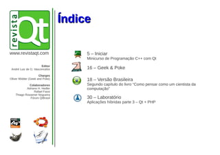 ÍndiceÍndice
www.revistaqt.com 5 – Iniciar
Minicurso de Programação C++ com Qt
16 – Geek & Poke
18 – Versão Brasileira
Segundo capítulo do livro “Como pensar como um cientista da
computação”
30 – Laboratório
Aplicações híbridas parte 3 – Qt + PHP
Editor
André Luiz de O. Vasconcelos
Charges
Oliver Widder (Geek and Poke)
Colaboradores
Adriano H. Hedler
Rafael Fassi
Thiago Rossener Nogueira
Fórum QtBrasil
 