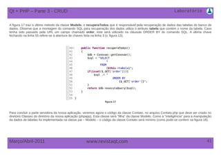Laboratório
41Março/Abril-2011 www.revistaqt,com
A figura 17 traz o último método da classe Modelo, o recuperaTodos que é responsável pela recuperação de dados das tabelas do banco de
dados. Observe que a montagem do comando SQL para recuperação dos dados utiliza o atributo tabela que contém o nome da tabela. Caso
tenha sido passado pela URL um campo chamado order, este será utilizado na cláusula ORDER BY do comando SQL. A última chave
fechando na linha 55 refere-se à abertura de chaves feita na linha 3 (v. figura 13).
figura 17
Para concluir a parte servidora da nossa aplicação, veremos agora o código da classe Contato, no arquivo Contato.php que deve ser criado no
diretório Classes do diretório da nossa aplicação (phpapp). Esta classe será “filha” da classe Modelo. Como a “inteligência” para a manipulação
da dados de tabelas foi implementada na classe pai – Modelo – o código da classe Contato será mínimo (como pode-se conferir na figura 18).
Qt + PHP – Parte 3 - CRUD
 
