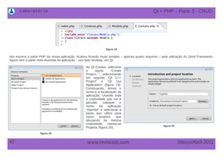 Laboratório
42 Março/Abril-2011www.revistaqt,com
figura 18
Isto encerra a parte PHP da nossa aplicação. Acabou ficando muito simples – apenas quatro arquivos – pela utilização do Zend Framework.
Agora vem a parte mais divertida da aplicação – seu lado desktop, em Qt.
No Qt Creator, selecione
a opção “Create
Project...”, selecionando
em seguida “Qt C++
Project“ e “Qt Gui
Application” (figura 19).
Continuando, temos o
nome e a localização da
aplicação. Usando toda
a criatividade que me é
peculiar, coloquei o
nome da aplicação
“Agenda” e selecionei a
pasta que utilizo para
meus projetos que
abusando da mesma
criatividade, chama-se
Projetos (figura 20).
Qt + PHP – Parte 3 - CRUD
figura 19
figura 20
 