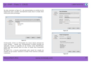 Laboratório
43Março/Abril-2011 www.revistaqt,com
Qt + PHP – Parte 3 - CRUD
Na tela mostrada na figura 21, são apresentadas as versões de Qt
disponíveis para o projeto. Normalmente basta clicar no botão Next
neste ponto para prosseguir.
figura 21
figura 22
Continuando, temos as informações da nossa classe principal do
nosso projeto – aquela que corresponderá à janela principal da
aplicação. Aceitei a sugestão do Qt Creator como MainWindow,
então tudo que precisei fazer foi clicar no botão Next novamente
(figura 22).
Na figura 23, o resumo apresentado pelo wizard de criação de
projetos do Qt Creator. Clicando no botão Finish teremos concluido
o processo.
figura 23
 