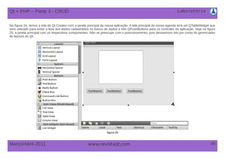 Laboratório
45Março/Abril-2011 www.revistaqt,com
Na figura 24, temos a tela do Qt Creator com a janela principal da nossa aplicação. A tela principal da nossa agenda terá um QTableWidget que
será utilizado para exibir a lista dos dados cadastrados no banco de dados e três QPushButtons para os controles da aplicação. Veja na figura
25, a janela principal com os respectivos componentes. Não se preocupe com o posicionamento, pois deixaremos isto por conta do gerenciador
de layouts do Qt.
figura 25
Qt + PHP – Parte 3 - CRUD
 