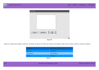 Laboratório
46 Março/Abril-2011www.revistaqt,com
figura 26
Altere os rótulos dos botões conforme mostrado na figura 26. Além dos rótulos dos botões, altere seus nomes conforme mostra a tabela 1.
Rótulo Nome do componente
&Novo btnIncluir
&Atualizar btnAtualizar
&Sair btnSair
tabela 1
Qt + PHP – Parte 3 - CRUD
 