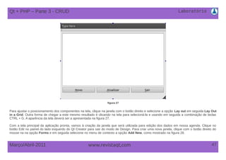 Laboratório
47Março/Abril-2011 www.revistaqt,com
figura 27
Para ajustar o posicionamento dos componentes na tela, clique na janela com o botão direito e selecione a opção Lay out em seguida Lay Out
in a Grid. Outra forma de chegar a este mesmo resultado é clicando na tela para selecioná-la e usando em seguida a combinação de teclas
CTRL + G. A aparência da tela deverá ser a apresentada na figura 27.
Com a tela principal da aplicação pronta, vamos à criação da janela que será utilizada para edição dos dados em nossa agenda. Clique no
botão Edit no painel do lado esquerdo do Qt Creator para sair do modo de Design. Para criar uma nova janela, clique com o botão direito do
mouse na na opção Forms e em seguida selecione no menu de contexto a opção Add New, como mostrado na figura 28.
Qt + PHP – Parte 3 - CRUD
 