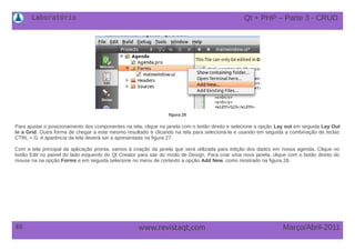Laboratório
48 Março/Abril-2011www.revistaqt,com
figura 28
Para ajustar o posicionamento dos componentes na tela, clique na janela com o botão direito e selecione a opção Lay out em seguida Lay Out
in a Grid. Outra forma de chegar a este mesmo resultado é clicando na tela para selecioná-la e usando em seguida a combinação de teclas
CTRL + G. A aparência da tela deverá ser a apresentada na figura 27.
Com a tela principal da aplicação pronta, vamos à criação da janela que será utilizada para edição dos dados em nossa agenda. Clique no
botão Edit no painel do lado esquerdo do Qt Creator para sair do modo de Design. Para criar uma nova janela, clique com o botão direito do
mouse na na opção Forms e em seguida selecione no menu de contexto a opção Add New, como mostrado na figura 28.
Qt + PHP – Parte 3 - CRUD
 