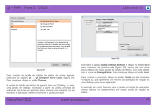 Laboratório
49Março/Abril-2011 www.revistaqt,com
figura 29
Para criação da janela de edição da dados da nossa agenda,
selecione as opções Qt → Qt Designer Form Class (figura 29).
Para continuar, clique no botão Choose.
A janela de edição de dados da agenda será um QDialog, ou seja,
uma janela de diálogo. Acionada a partir da janela principal da
aplicação, ela ficará em primeiro plano durante sua exibição. Ao ser
fechada, a aplicação habilita novamente a janela principal.
figura 30
Selecione a opção Dialog without Buttons e clique no botão Next
para continuar. Na próxima tela (figura 31), vamos dar um nome
para a classe da nossa janela de edição de dados. Criei esta classe
com o nome de DialogoEditar. Para continuar clique no botão Next.
Para concluir o processo, clique no botão Finish na tela mostrada
na figura 32, que apresenta um resumo da operação de criação do
novo diálogo para nossa aplicação.
A exemplo de como fizemos para a janela principal da aplicação,
vamos colocar os componentes em nossa janela de edição de
dados.
Qt + PHP – Parte 3 - CRUD
 