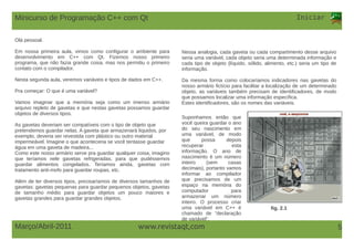 www.revistaqt,com
Iniciar
Março/Abril-2011 5
Olá pessoal.
Em nossa primeira aula, vimos como configurar o ambiente para
desenvolvimento em C++ com Qt. Fizemos nosso primeiro
programa, que não fazia grande coisa, mas nos permitiu o primeiro
contato com o compilador.
Nesta segunda aula, veremos variáveis e tipos de dados em C++.
Pra começar: O que é uma variável?
Vamos imaginar que a memória seja como um imenso armário
arquivo repleto de gavetas e que nestas gavetas possamos guardar
objetos de diversos tipos.
As gavetas deveriam ser compatíveis com o tipo de objeto que
pretendemos guardar nelas. A gaveta que armazenará líquidos, por
exemplo, deveria ser revestida com plástico ou outro material
impermeável. Imagine o que aconteceria se você tentasse guardar
água em uma gaveta de madeira...
Como este nosso armário serve pra guardar qualquer coisa, imagino
que teríamos nele gavetas refrigeradas, para que pudéssemos
guardar alimentos congelados. Teríamos ainda, gavetas com
tratamento anti-mofo para guardar roupas, etc.
Além de ter diversos tipos, precisaríamos de diversos tamanhos de
gavetas: gavetas pequenas para guardar pequenos objetos, gavetas
de tamanho médio para guardar objetos um pouco maiores e
gavetas grandes para guardar grandes objetos.
fig. 2.1
Nessa analogia, cada gaveta ou cada compartimento desse arquivo
seria uma variável, cada objeto seria uma determinada informação e
cada tipo de objeto (líquido, sólido, alimento, etc.) seria um tipo de
informação.
Da mesma forma como colocaríamos indicadores nas gavetas do
nosso armário fictício para facilitar a localização de um determinado
objeto, as variáveis também precisam de identificadores, de modo
que possamos localizar uma informação específica.
Estes identificadores, são os nomes das variáveis.
Suponhamos então que
você queira guardar o ano
do seu nascimento em
uma variável, de modo
que possa depois
recuperar esta
informação. O ano de
nascimento é um número
inteiro (sem casas
decimais), portanto vamos
informar ao compilador
que precisamos de um
espaço na memória do
computador para
armazenar um número
inteiro. O processo criar
uma variável em C++ é
chamado de “declaração
de variável”.
Minicurso de Programação C++ com Qt
 