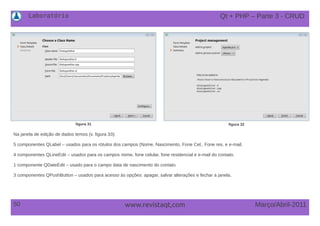 Laboratório
50 Março/Abril-2011www.revistaqt,com
figura 31 figura 32
Na janela de edição de dados temos (v. figura 33):
5 componentes QLabel – usados para os rótulos dos campos (Nome, Nascimento, Fone Cel., Fone res. e e-mail.
4 componentes QLineEdit – usados para os campos nome, fone celular, fone residencial e e-mail do contato.
1 componente QDateEdit – usado para o campo data de nascimento do contato
3 componentes QPushButton – usados para acesso às opções: apagar, salvar alterações e fechar a janela.
Qt + PHP – Parte 3 - CRUD
 