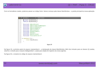Laboratório
52 Março/Abril-2011www.revistaqt,com
Com os formulários criados, podemos passar ao código fonte. Vamos começar pela classe MainWindow – a janela principal da nossa aplicação.
figura 34
Na figura 34, a primeira parte do arquivo mainwindow.h – a declaração da classe MainWindow. Além dos includes para as classes Qt usadas,
observe o include para o arquivo dialogoeditar.h, usada para edição de registros da nossa agenda.
Na figura 35, o restante do código do arquivo mainwindow.h.
Qt + PHP – Parte 3 - CRUD
 