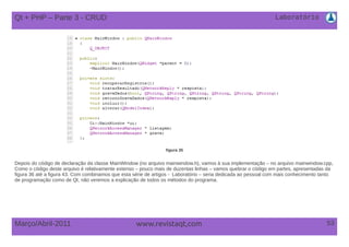 Laboratório
53Março/Abril-2011 www.revistaqt,com
figura 35
Depois do código de declaração da classe MainWindow (no arquivo mainwindow.h), vamos à sua implementação – no arquivo mainwindow.cpp,
Como o código deste arquivo é relativamente extenso – pouco mais de duzentas linhas – vamos quebrar o código em partes, apresentadas da
figura 36 até a figura 43. Com combinamos que esta série de artigos - Laboratório – seria dedicada ao pessoal com mais conhecimento tanto
de programação como de Qt, não veremos a explicação de todos os métodos do programa.
Qt + PHP – Parte 3 - CRUD
 