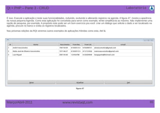Laboratório
65Março/Abril-2011 www.revistaqt,com
Qt + PHP – Parte 3 - CRUD
É isso. Execute a aplicação e teste suas funcionalidades, incluindo, excluindo e alterando registros na agenda. A figura 47 mostra a aparência
da nossa pequena Agenda. Como esta aplicação foi concebida para servir como exemplo, tentei simplificá-la ao máximo. Não implementei uma
opção de pesquisa, por exemplo. A propósito este pode ser um bom exercício pra você: criar um diálogo que solicite o dado a ser localizado na
agenda, procure no banco e exiba os registros localizados.
Nas próximas edições da RQt veremos outros exemplos de aplicações híbridas como esta. Até lá.
figura 47
 