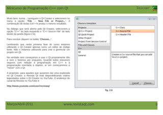www.revistaqt,com
Iniciar
Março/Abril-2011 9
Muito bem, turma... carreguem o Qt Creator e selecionem no
menu a opção: “File → New File or Project...”. A
combinação de teclas Ctrl + N produz o mesmo resultado.
No diálogo que será aberto pelo Qt Creator, selecionem a
opção “C++” do lado esquerdo e “C++ Source File” do lado
direito da janela (figura 2.6).
Para concluir cliquem no botão “Choose...”.
Lembrando que nesta primeira fase do curso estamos
utilizando o Qt Creator apenas como um editor de código
fonte. Não o estamos utilizando para criar e gerenciar um
projeto em Qt.
Na verdade nem começamos a usar o Qt propriamente dito
e nem o faremos por enquanto. Quando todos estiverem
seguros com relação à programação em C++ e à
programação orientada a objetos, aí sim começaremos a
“mexer” com o Qt.
A propósito, para aqueles que quiserem dar uma explorada
no Qt Creator, a Revista Qt está disponibilizando vídeos
legendados sobre o Qt Creator no YouTube. O endereço do
canal da Revista no YouTube é:
http://www.youtube.com/user/revistaqt
fig. 2.6
Minicurso de Programação C++ com Qt
 