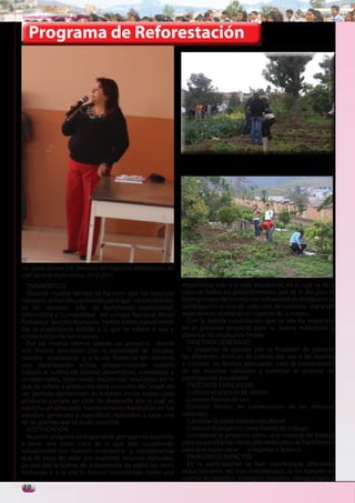 Juventud Colegial. Junio del 2011



   Programa de Reforestación




Lic. Sylvia Jácome CH. Directora del Programa Reforestación del
CNP, durante el año lectivo. 2010 -2011
  DIAGNÓSTICO                                                     experiencia más a la vida estudiantil, en el cual se da a
  Durante mucho tiempo se ha visto que los recursos               conocer todos los procedimientos que se le dio para el
naturales se han ido perdiendo por lo que los estudiantes         buen proceso del mismo con la finalidad de enriquecer la
de los terceros año de Bachillerato especialidad,                 participación activa de cada uno de nosotros, logrando
Informática y Contabilidad del colegio Nacional Mixto             experiencias vividas en el trayecto de la misma.
Pomasqui Sección Nocturna, hemos creído conveniente                 Con la debida capacitación que se nos ha impartido
dar la importancia debida a lo que se refiere al uso y            en el presente proyecto para su buena realización y
conservación de los mismos.                                       observar los productos finales.
  Por tal motivo hemos creado un proyecto donde                     OBJETIVOS GENERALES
nos hemos vinculado con la necesidad de rescatar                    El proyecto se ejecuta con la finalidad de conocer
nuestro ecosistema y a la vez fomentar en nosotros                las diferentes técnicas de cultivo, dar uso a las mismas
una participación activa, proporcionando nuestro                  y conocer las formas adecuadas para la conservación
trabajo al cultivo de plantas alimenticias, aromáticas y          de los recursos naturales y culminar el proceso de
ornamentales, obteniendo excelentes resultados en lo              participación estudiantil.
que se refiere a productos para consumo del hogar en                OBJETIVOS ESPECIFICOS
un periodo aproximado de 4 meses en los cuales cada                 Conocer el proceso de cultivo
producto cumple un ciclo de desarrollo por el cual se               Conocer formas de uso
necesita un adecuado mantenimiento basándose en los                 Conocer formas de conservación de los recursos
estudios generales y específicos realizados a cada una            naturales
de las plantas que se pudo cosechar.                                Culminar la participación estudiantil
  JUSTIFICACION                                                     Conocer el proyecto como fuente de trabajo
  Nuestro proyecto es importante por que nos ayudado                Considerar al proyecto como una vivencia de trabajo
a tener una visón clara de lo que esta sucediendo                 para los estudiantes de los diferentes años de bachillerato
actualmente con nuestro ecosistema y consideramos                 para que sepan amar y respetar a la tierra.
que es hora de velar por nuestros recursos naturales,               PRINCIPALES IMPACTOS
ya que son la fuente de subsistencia de todos los seres             En la participación se han manifestado diferentes
humanos y a la vez lo hemos considerado como una                  impactos entre los mas considerados se ha tomado en
                                                                  cuenta: lo científico ,biológico, humano, climatológico y
10
 