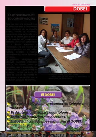 Junio del 2011. Juventud Colegial



                                                                                  DOBEI
  LA IMPORTANCIA DE
  EDUCAR EN VALORES
Cada vez que una sociedad entra
en periodo de crisis o simplemente
toma conciencia de su situación
política, cultural o económica,,
nuevamente pone su mirada en el
tema de los valores, pues si bien la
actual sociedad del conocimiento
demanda individuos competitivos
en el ámbito académico y
tecnológico, a la par requiere con
urgencia personas con alta calidad
humana, sensibles y hábiles,
personas con una solida formación
en valores.
La propuesta pedagógica del
COLEGIO NACIONAL POMASQUI
sitúa a los valores como eje
transversal y por lo mismo debemos
manifestarlos en la cotidianidad del
ambiente escolar, partiendo del
hecho de que los adolescentes los          La fotografía muestra de izquierda a derecha:
aprehenden y desarrollan con la            Lic. Blanca Corella. Lic. Elisa Moreno. Lic. Teresa Villacis. Lic.
                                           Banesa Castro. Dra. Valeria Andrade
mediación apropiada de la familia.




                                       El DOBEI

     Te ayuda a solucionar problemas en Colegio en
     tu casa.
     Te da atención médica y odontológica.
     Te da la información que necesitas.
     En toda dificultada que tengas, ven al DOBEI.

                                                                                                           15
 