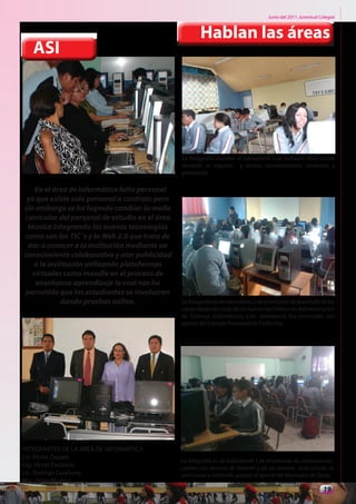 Junio del 2011. Juventud Colegial



                                                        Hablan las áreas
   ASI




                                                La fotografía muestra el laboratorio 3 de Software libre, donde
                                                también se imparte, y realiza mantenimiento correctivo y
                                                preventivo

   En el área de informática falta personal
 ya que existe solo personal a contrato pero
sin embargo se ha logrado cambiar la malla
curricular del personal de estudio en el área
 técnica integrando las nuevas tecnologías
como son las TIC´s y la Web 2.0 que trata de
 dar a conocer a la institución mediante un
conocimiento colaborativo y alar publicidad
   a la institución utilizando plataformas
  virtuales como moodle en el proceso de
    enseñanza aprendizaje la cual nos ha
permitido que los estudiantes se involucren
            dando pruebas online.               La fotografía es de laboratorio 2 de enseñanza de desarrollo de las
                                                capacidades técnicas de los nuevos bachilleres en Administración
                                                de Sistemas Informáticos, este laboratorio fue construido con
                                                aporte del Consejo Provincial de Pichincha.




INTEGRANTES DE LA AREA DE INFORMATICA
Lic: Víctor Zapata
                                                La fotografía es de laboratorio 1 de enseñanza de computación,
Ing: Víctor Pastrano                            cuenta con servicio de internet y de un sistema aula virtual, es
Lic: Rodrigo Guañuna                            construido y sostenido gracias al aporte del Municipio de Quito.
Msc. Silvia Muñoz
                                                                                                                19
 