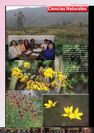 Junio del 2011. Juventud Colegial



Ciencias Naturales




       El Patrimonio Natural que está
       bajo la tutela del Colegio Nacional
       Pomasqui es muy abundante
       en plantas medicinales, cuyas
       propiedades       curativas,    son
       conocidas por los habitantes
       ancestrales      de      Pomasqui,
       poseedores de la sabiduría
       histórica de como curar con
       plantas nativas, estos expertos son
       nuestros aliados estratégicos para
       cuidar y proteger las fuentes de
       salud y vida del bosque natural del
       Colegio.




                                            21
 