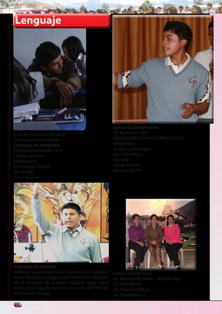 Juventud Colegial. Junio del 2011



Lenguaje




                                                       Concurso Declamación
Área de Lengua y Literatura                            22 de febrero 2011
Participación estudiantil                              UNIDAD EDUCATIVA EUGENIO ESPEJO
Concurso de ortografía                                 Participante
18 de noviembre del 2010                               Sr. Alexis Hernández
Colegio Alvernia                                       6to. Informática
Participante                                           Ganador
Sr. Brandon Caicedo                                    Primer Puesto
6to FF.MM                                              Medalla de Oro
Tercer Puesto




Concurso de oratoria
Además, la participación del señor Carlos Salguero     Integrantes del Área:
de 6to Químico Biólogo en la Politécnica Salesiana     Lic. María Enith Torres - Jefe de Área
en el concurso de oratoria, séptimo lugar entre        Lic. Lilian Mena
treinta y cinco participantes con su tema del YASUNÍ   Lic. Marcela Ubillus
del área de Sociales.                                  Lic. Rosa Valencia

24
 