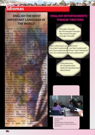 Juventud Colegial. Junio del 2011



 Idiomas
     ENGLISH THE MOST                                              ENGLISH ENTERTAIMENTS
  IMPORTANT LANGUAGE IN                                               TONGUE TWISTERS
       THE WORLD
   English is the global            second language as a                       I thought a thought
and       communicative             basic tool for the own                     But the thought I thought
language       in     many          development to make                         Was not the thought
camps of action. This is            progress for themselves                    I thought I thought.
the language, through               and the society.
we could produce the                   Our Institution works
scientific and technical            with the book “OUR
information. So, English            WOLRD           THROUGH
                                                                  If you understand, say “understand”
is an important tool for            ENGLISH”, which finds
                                                                  if you don’t understand, say “don’t understand”
the future as students              that students establish
                                                                  but if you understand and say; “ don’t nderstand”
and as professionals                their bases in the
                                                                  How do I understand that you understand?
to     accomplish      any          management of this
job, and to have                    language. This program
major possibilities of              presents to students
successful.                         many units that focus
   English is an opening            grammar,         readings,                   A big black bug
door to interact with               conversations          and                   Bit a big black bear
somebody.                           listening to increase the                    Made the big black bear
   Through this language            knowledge every day.                         Bleed blood
we as teachers find                    We as teachers, do in
that students improve               class all the activities
their      abilities    for         which permit us to
getting an excellent                develop all the skills
communicative skill.                (listening,      speaking,
   “To achieve the goal             reading, understanding
is important if we have             and writing), also this
reflected the running               language allows us to
lessons. The conquer,               play and enjoy better.
besides, it’s transformed           There       are     several
in a new starting point             games like:        puzzles,
to begin a new search               crosswords,         snakes,
and to go on learning”              ladders, jokes, guesses,
Paulo Coelho                        etc… These techniques
   English        language          are     so      important,
is    the     means      of         because           students
communication,                      show      interest     and
nowadays, the more                  learn easily. Also, this
advanced technology                 gives the opportunity
and science are written             of     increasing      our
in English.                         vocabulary.         English         ENGLISH AREA
   Teenagers          must          is related with all the             Teachers:
                                                                        Bastidas Haddy, Chipantasi Rocío,
learn to speak this                 another subjects.                   Meneses Paulina, Risueño Paulina and
                                                                        Vaca Karina


26
 