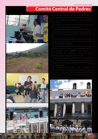 Junio del 2011. Juventud Colegial



Comité Central de Padres
        Ha realizado trabajos de adecentamiento en los
      8.300 metros que fueron recuperados después
      de 10 años del litigio gracias a las autoridades
      competentes.
        -Se concluyo y se inauguro el templete que servirá
      para los actos cívicos de la institución.
          -El adoquinado a la parte superior del colegio
        - La pintada de las canchas deportivas se realizo la
      adquisición de colchonetas para el área de Cultura
      Física.
        -Se realizo la reparación total de circuitos eléctricos.
        -Se pinto la parte exterior del colegio resaltando el
      nombre de la INSTITUCION.
        -Se construyo el graderío en las canchas de la parte
      baja de la Institución para los eventos deportivos.
        -Se coordino con SEMBRES para poner en
      funcionamiento las baterías y duchas de agua
      caliente de la planta baja de la institución.
        Gracias al apoyo de las autoridades competentes
      del Sr: Presidente de la República y del ministerio
      de deporte se construirá posteriormente el coliseo
      y áreas deportivas.
        -Los trabajos pendientes para realizar el
      cerramiento del área recuperada y gradas y tribuna
      en la cancha de indor futbol contemplada dentro
      del presupuesto del estado como bono de matricula
      el presente año lectivo.




                                                                 27
 
