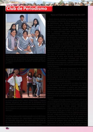 Juventud Colegial. Junio del 2011



 Club de Periodismo
                                                                        Nace el Club de periodismo del CNP
                                                                      Varios jóvenes, hombres y mujeres del programa de
                                                                    participación estudiantil, de terceros y segundos años
                                                                    de bachillerato, han decidido participar de manera
                                                                    paralela y en otras de manera exclusiva, en acciones
                                                                    de comunicación, cosa que es para muchos de los
                                                                    que hacemos esta actividad una gran oportunidad,
                                                                    reto y responsabilidad; tanto en prensa escrita, ya
                                                                    sea escribiendo, realizando entrevistas, tomando
                                                                    fotografías; en TV realizando cámaras, como reporteros,
                                                                    camarógrafos y asistentes de cámara, los mismos que
                                                                    varias veces han salido al aire en Teleandina. Canal 23
                                                                    y otros han accedido a programas colegiales de radio
                                                                    y Tv, que impulsa la Dirección Provincial de Pichincha,
                                                                    con el programa de participación estudiantil, en la
                                                                    Cadena de Radio y Tv RTU, esta actividad la ha realizado
                                                                    prácticamente todo el año lectivo 2010 – 2011, esto
                                                                    constituye un gran paso en el primer años de existencia
                                                                    del Club de periodismo. Esto no impide que otros
Yadira Alarcón, Erika Aguirre, Chipantaxi Adela, Vargas Jessica,
Leiva Sofía, María Goveo, Velez Lisseth, Medina Diego estudiantes
                                                                    estudiantes de otros años puedan incorporarse a la
del segundo año de bachillerato de la especialidad QQ.BB. Por       organización de esta gran actividad que demanda,
el Programa de participación estudiantil. Escuela para Padres.      disciplina, conocimientos, responsabilidad y muchas
2010-2011.                                                          ganas de vencer prejuicios, a prender a sacar nuestra voz
                                                                    como herramienta de cultura, y principalemente acabar
                                                                    con los temores.
                                                                      Con la emisión de varios programas de TV, edición
                                                                    de videos, publicaciones de esta revista, se empieza a
                                                                    dar los primeros pasos en la gran tarea de ayudar en la
                                                                    gestión administrativa de nuestra institución educativa,
                                                                    contribuyendo con la comunicación a generar un
                                                                    ambiente de transparencia institucional que demanda
                                                                    la reforma de educación técnica.
                                                                      Un derecho a la comunicación en todos los medios,
                                                                    es una demanda de quienes no tenemos voz, de los
                                                                    invisivilizados, ignorados y ocultos por los grandes
                                                                    medios de comunicación. A pesar de que la historia la
                                                                    hacemos los pueblos, sin embargo en todos los procesos
                                                                    históricos somos los desconocidos y por su puesto nos
                                                                    somos parte de la programación oficial, del espectáculo
                                                                    burgués.
En la foto aparece Vanesa Villacis, Anabel Alpala y Calderón
                                                                      En educación pasa algo similar, la radio o la TV no son
Michelle, estudiantes del segundo año de bachillerato de la         recursos didácticos tradicionalmente usados, a pesar de
especialidad ASI realizando cámaras de un festival de danza de la   su enorme potencial educativo, creativo, que demanda
Escuela Alexander Vonn Humboltd, en el mes de Febrero del 2011.     gran capacidad de trabajo grupal, planificación,
Por el Programa de participación estudiantil. Alfabetización.       organización y esperticia, por que se tienen conceptos
2010-2011                                                           impropios de creer que la radio o la TV son exclusivos
                                                                    de las clases pudientes y no de las mayorías populares,
                                                                    por eso surge una iniciativa en el CNP de iniciar estas
Un primer esfuerzo del club de periodismo es el de formar           experiencia. Una primera fase, fue la de capacitar en
talentos humanos con capacidades comunicacionales                   las primeras experiencias de manejo de cámaras y de
en Televisión Alternativa, las integrantes del Club de              escritura de guiones para radio, la experiencia más
Periodismo del CNP han realizado la cobertura de varios             importante ha sido, que varios estudiantes participan
actos culturales, deportivos, académicos y socilaes.                de manera activa en programas de la cadena radial
28
 