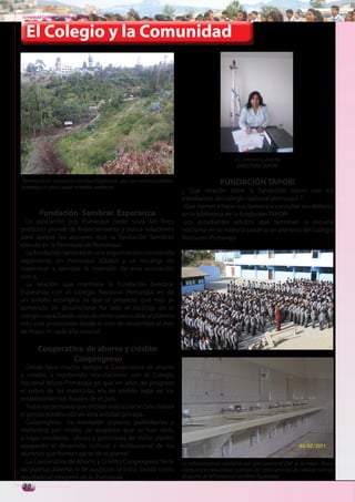 Juventud Colegial. Junio del 2011


  El Colegio y la Comunidad




                                                                                                Lic. Carmen Calvache
                                                                                                 DIRECTORA TAPORI

Terrenos de la Fundación Sembrar Esperanza, que son vecinos y aliados                     FUNDACIÓN TAPORI
estratégicos para cuidar el medio ambiente.
                                                                        ¿ Qué relación tiene la fundación tapori con los
                                                                        estudiantes del colegio nacional pomasqui ?
                                                                        -Que vienen a hacer sus tareas o a consultar sus deberes
        Fundación Sembrar Esperanza                                     en la biblioteca de la fundación TAPORI
  La asociación pro Pomasqui (sede suiza sin fines                      -Los estudiantes adultos que terminan la escuela
políticos) provee de financiamiento y busca soluciones                  nocturna en su mayoría pasan a ser alumnos del Colegio
para apoyar las acciones que la fundación Sembrez                       Nocturno Pomasqui
ejecuta en la Parroquia de Pomasqui.
  La fundación sembrez es una organización constituida
legalmente en Pomasqui (Quito) y se encarga de
supervisar y ejecutar la inversión de esta asociación
sueca.
  La relación que mantiene la Fundación Sembrar
Esperanza con el Colegio Nacional Pomasqui es de
un ámbito ecológico ya que el proyecto que mas se
esmerado en desarrollarse ha sido el reciclaje en el
colegio capacitando a los alumnos para cuidar al planeta
esto esta proyectado desde el mes de noviembre al mes
de mayo en cada año escolar .

       Cooperativa de ahorro y crédito
                Cooprogreso
  Desde hace mucho tiempo la Cooperativa de ahorro
y crédito a mantenido vinculaciones con el Colegio
Nacional Mixto Pomasqui ya que en años de progreso
el cobro de las matriculas era de ámbito legal en los
establecimientos fiscales de el país.
  Todas las personas que debían matricularse cancelaban
el precio establecido en esta entidad privada.
  Cooprogreso ha manejado espacios publicitarios y
marketing por medio de auspicios que se han dado
a lugar mediante oficios y peticiones de dicho plantel
apoyando el desarrollo cultural e institucional de los
alumnos que forman parte de el plantel.
  La Cooperativa de Ahorro y Crédito Cooprogreso tiene                  La infraestructura sanitaria con que cuenta el CNP es la mejor. Pocas
las puertas abiertas si de auspicios se trata, dando como               instituciones educativas cuentan con estos servicios de calidad. Gracias
resultado el progreso de la Parroquia.                                  al aporte de la Fundación Sembrar Esperanza
30
 