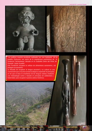 Junio del 2011. Juventud Colegial




 Los gráficos muestra esculturas realizadas por una habitante de los
pueblos Quitucara, son parte de la arquitectura prehistórica de la
fundación Yachanawasi, ubicada en la ciudadela Señor del Árbol, de
Pumaski. Quito. Ecuador.
Esta Fundación recupera lo valioso de alimentarse sanamente y de
proteger el ecosistema.
La filosofía de recuperar la lengua ancestral y su cultura es una
cosmovisión que a muchos turistas ecológicos sorprende los principios
en los que se basa la enseñanza de las lenguas nativas mediante
una metodología activa y basada en principios de solidaridad y
fraternidad para recuperar nuestros valores históricos.




                                                                                                   37
 