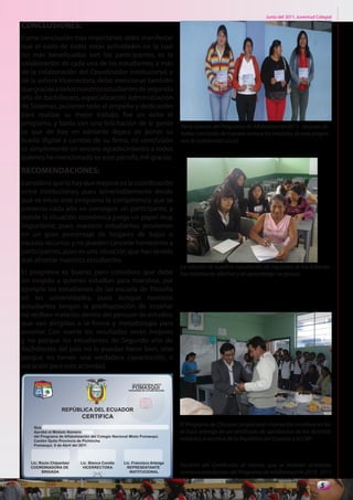Junio del 2011. Juventud Colegial
CONCLUSIONES:
Como conclusión más importante, debo manifestar
que el éxito de todas estas actividades en la cual
los más beneficiados son los participantes, es la
colaboración de cada una de los estudiantes, a más
de la colaboración del Coordinador Institucional, y
de la señora Vicerrectora, debo mencionar también
que gracias a todos nuestros estudiantes de segundo
año de bachillerato, especialización Administración
de Sistemas, pusieron todo el empeño y dedicación
para realizar su mejor trabajo, fue un éxito el
programa, y basta con una felicitación de la gente    Participantes del Programa de Alfabetización2011, despues de
se que de hoy en adelante dejara de poner su          haber concluido de manera exitosa los módulos de este progra-
huella digital a cambio de su firma, mi conclusión    ma de solidaridad social.
es simplemente un sincero agradecimiento a todos
quienes he mencionado es este párrafo, mil gracias.
RECOMENDACIONES:
Considero que lo hay que mejorar es la coordinación
entre instituciones, pues lamentablemente desde
que se inicio este programa la competencia que se
presenta cada año en conseguir un participante, y
donde la situación económica juega un papel muy
importante, pues nuestros estudiantes provienen
en un gran porcentaje de hogares de bajos o
escasos recursos y no pueden cancelar honorarios a
participantes, pues es una situación que han tenido
que afrontar nuestros estudiantes.
                                                      La relación de nuestros estudiantes de segundos de bachillerato
El programa es bueno, pero considero que debe         fue totalmente afectiva y de aprendizaje recíproco.
ser exigido a quienes estudian para maestros, por
ejemplo los estudiantes de las escuela de filosofía
en las universidades, pues aunque nuestros
estudiantes tengan la predisposición de enseñar
no reciben materias dentro del pensum de estudios
que van dirigidas a la forma y metodología para
enseñar. Con suerte los resultados serán mejores
y no porque los estudiantes de Segundo año de
Bachillerato del país no lo puedan hacer bien, sino
porque no tienen una verdadera capacitación, o
vocación para esta actividad.




                                                      El Programa de Clausura propiciaron momentos emotivos en los
                                                      se hace entrega de un certificado de aprobacion de los distintos
                                                      módulos; a nombre de la República del Ecuador y el CNP.



                                                      Facsímil del Certificado, al mismo, que se hicieron acredores
                                                      nuestros estudiantes del Programa de Alfabetización 2010 -2011

                                                                                                                     5
 
