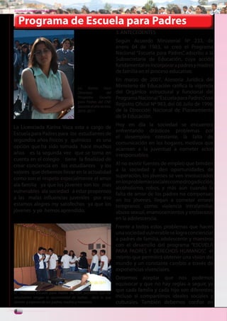 Juventud Colegial. Junio del 2011



    Programa de Escuela para Padres
                                                                3. ANTECEDENTES
                                                                Según Acuerdo Ministerial Nº 233, de
                                                                enero 04 de 1983, se creó el Programa
                                                                Nacional “Escuela para Padres” adscrito a la
                                                                                              ,
                                                                Subsecretaría de Educación, cuya acción
                                                                fundamental es incorporar a padres y madres
                                                                de familia en el proceso educativo.
                                                                En marzo de 2007, Asesoría Jurídica del
                                      Lic. Karina Vaca
                                                                Ministerio de Educación ratifica la vigencia
                                      Directora           del   del Orgánico estructural y funcional del
                                      Programa      Escuela     Programa Nacional “Escuela para Padres” con
                                                                                                          ,
                                      para Padres del CNP,
                                      durante el año lectivo.
                                                                Registro Oficial Nº 983, del 08 Julio de 1996,
                                      2010 -2011                de la Dirección Nacional de Planeamiento
                                                                de la Educación.

La Licenciada Karina Vaca esta a cargo de                       Hoy en día la sociedad se encuentra
                                                                enfrentando drásticos problemas por
Escuela para Padres para los estudiantes de
                                                                el desempleo constante, la falta de
segundos años físicos y químicos es una
                                                                comunicación en los hogares, motivos que
opción que ha sido tomada hace muchos                           acarrean a la juventud a cometer actos
años es la segunda vez que se toma en                           irresponsables.
cuenta en el colegio tiene la finalidad de
crear conciencia en los estudiantes y los                       Al no existir fuentes de empleo que brinden
valores que debemos llevar en la actualidad                     a la sociedad y den oportunidades de
                                                                superación, los jóvenes se ven involucrados
como son el respeto especialmente el amor
                                                                en los problemas sociales como drogadicción,
ala familia ya que los jóvenes son los mas
                                                                alcoholismo, robos, y más aún cuando la
vulnerables ala sociedad a estar propensos
                                                                falta de amor de los padres no compensan
a las malas influencias juveniles por eso                       en los jóvenes, llegan a cometer errores
estamos alegres my satisfechos ya que los                       tempranos como: violencia intrafamiliar,
jóvenes y yo hemos aprendido.                                   abuso sexual, enamoramientos y embarazos
                                                                en la adolescencia.
                                                                Frente a todos estos problemas que hacen
                                                                una sociedad vulnerable se logra concienciar
                                                                a padres de familia, adolescente y maestros
                                                                con el desarrollo del programa “ESCUELA
                                                                PARA PADRES Y DERECHOS HUMANOS” el      ,
                                                                mismo que permitirá obtener una visión del
                                                                mundo y un constante cambio a través de
                                                                experiencias vivenciales.
                                                                Debemos aceptar que nos podemos
                                                                equivocar y que no hay reglas a seguir, ya
El Programa Escuela para Padres del CNP, posibilitó que los
                                                                que cada familia y cada hijo son diferentes,
estudiantes tengan la oportunidad de hablar, decir lo que       incluso si compartimos ideales sociales y
sienten y esperan de sus padres, madres y maestros.             culturales. También debemos confiar en
6
 