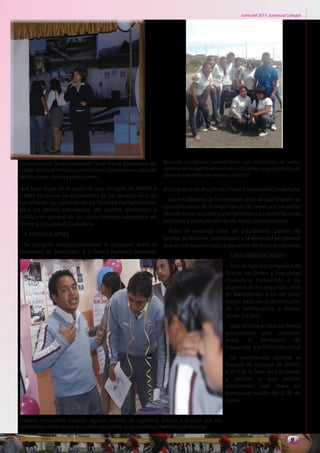 Junio del 2011. Juventud Colegial




Casa abierta de los estudiantes del Tercer Año de Bachillerato del   Nuestros estudiantes compartieron con estudiantes de varios
colegio Nacional Pomasqui, en la misma se presentaron obras de       colegios de la capital, instructores y docentes, largas jornadas de
teatro, videos, charlas y exposiciones.                              ejercicio y preparación teórica y práctica

que tuvo lugar en el salón de uso múltiple de 08H00 a                al programa de Acción en Orden y Seguridad Ciudadana.
13H00 en el cual los estudiantes de los terceros años de
                                                                        Los estudiantes de los terceros años de bachillerato se
bachillerato se convirtieron en factores multiplicadores
                                                                     concientizaron de la importancia de tener una sociedad
para los demás estudiantes del plantel, profesores y
                                                                     libre de lacras sociales convirtiéndose a su vez en factores
público en general de los conocimientos adquiridos en
                                                                     positivos y multiplicadores de estos conocimientos
Orden y Seguridad Ciudadana.
                                                                       Hubo el respaldo total de estudiantes, padres de
  4. CONCLUCIONES.
                                                                     familia, profesores, autoridades y la sociedad en general
 Se cumplió satisfactoriamente el convenio entre el                  que ve con buenos ojos la ejecución de estos programas.
Ministerio de Educación y la Policía Nacional referente
                                                                                                     5.RECOMENDACIONES
                                                                                                     Que se realice el programa de
                                                                                                   Acción en Orden y Seguridad
                                                                                                   Ciudadana incluyendo a los
                                                                                                   alumnos de los segundos años
                                                                                                   de bachillerato a fin de tener
                                                                                                   mayor éxito en la disminución
                                                                                                   de la delincuencia y demás
                                                                                                   lacras sociales.
                                                                                                     Que se lleve a cabo en forma
                                                                                                   permanente este convenio
                                                                                                   entre   el     Ministerio   de
                                                                                                   Educación y la Policía Nacional
                                                                                                     Se recomienda cambiar el
                                                                                                   horario de entrada de 06H45
                                                                                                   a 07H30 la falta de transporte
                                                                                                   y debido a que existen
                                                                                                   estudiantes que viven en
                                                                                                   parroquias rurales del D. M. de
                                                                                                   Quito.


Nuestros estudiantes exponen algunas normas de seguridad, interna y externa que sus
compañeros deben tomar en cuenta para cuidar su propia integridad física y emocional.

                                                                                                                                      9
 