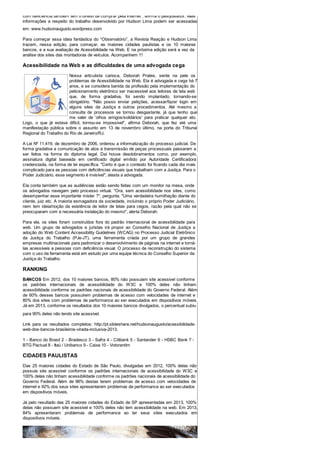 com deficiência também têm o direito de comprar pela Internet", afirma o pesquisador. Mais
informações a respeito do trabalho desenvolvido por Hudson Lima podem ser acessadas
em: www.hudsonaugusto.wordpress.com
Para começar essa ideia fantástica do “Observatório”, a Revista Reação e Hudson Lima
trazem, nessa edição, para começar, as maiores cidades paulistas e os 10 maiores
bancos, e a sua avaliação de Acessibilidade na Web. E na próxima edição será a vez da
análise dos sites das montadoras de veículos. Acompanhem !!!
Acessibilidade na Web e as dificuldades de uma advogada cega
Nossa articulista carioca, Deborah Prates, sente na pele os
problemas de Acessibilidade na Web. Ela é advogada e cega há 7
anos, e se considera banida da profissão pela implementação do
peticionamento eletrônico ser inacessível aos leitores de tela web
que, de forma gradativa, foi sendo implantado, tornando-se
obrigatório. "Não posso enviar petições, acessar/fazer login em
alguns sites da Justiça e outros procedimentos. Até mesmo a
consulta de processos se tornou desgastante, já que tenho que
me valer de 'olhos amigos/solidários' para praticar qualquer ato.
Logo, o que já estava difícil, tornou-se impossível", afirma Deborah, que fez até uma
manifestação pública sobre o assunto em 13 de novembro último, na porta do Tribunal
Regional do Trabalho do Rio de Janeiro/RJ.
A Lei Nº 11.419, de dezembro de 2006, ordenou a informatização do processo judicial. De
forma gradativa a comunicação de atos e transmissão de peças processuais passaram a
ser feitos na forma do diploma legal. Daí houve desdobramentos como, por exemplo,
assinatura digital baseada em certificado digital emitido por Autoridade Certificadora
credenciada, na forma de lei específica. "Certo é que o contexto foi ficando cada dia mais
complicado para as pessoas com deficiências visuais que trabalham com a Justiça. Para o
Poder Judiciário, esse segmento é invisível", atesta a advogada.
Ela conta também que as audiências estão sendo feitas com um monitor na mesa, onde
os advogados navegam pelo processo virtual. "Ora, sem acessibilidade nos sites, como
desempenhar esse importante mister ?", pergunta. "Uma verdadeira humilhação diante do
cliente, juiz etc. A maioria esmagadora da sociedade, incluindo o próprio Poder Judiciário,
nem tem ideia/noção da existência de leitor de telas para cegos, razão pela qual não se
preocuparam com a necessária instalação do mesmo", alerta Deborah.
Para ela, os sites foram construídos fora do padrão internacional de acessibilidade para
web. Um grupo de advogados e juristas irá propor ao Conselho Nacional de Justiça a
adoção do Web Content Accessibility Guidelines (WCAG) no Processo Judicial Eletrônico
da Justiça do Trabalho (PJe-JT), uma ferramenta criada por um grupo de grandes
empresas multinacionais para padronizar o desenvolvimento de páginas na internet e torná-
las acessíveis a pessoas com deficiência visual. O processo de reconstrução do sistema
com o uso da ferramenta está em estudo por uma equipe técnica do Conselho Superior da
Justiça do Trabalho.
RANKING
BANCOS Em 2012, dos 10 maiores bancos, 80% não possuíam site acessível conforme
os padrões internacionais de acessibilidade do W3C e 100% deles não tinham
acessibilidade conforme os padrões nacionais de acessibilidade do Governo Federal. Além
de 60% desses bancos possuírem problemas de acesso com velocidades de internet e
80% dos sites com problemas de performance ao ser executados em dispositivos móveis.
Já em 2013, conforme os resultados dos 10 maiores bancos divulgados, o percentual subiu
para 90% deles não tendo site acessível.
Link para os resultados completos: http://pt.slideshare.net/hudsonaugusto/acessibilidade-
web-dos-bancos-brasileiros-virada-inclusiva-2013.
1 - Banco do Brasil 2 - Bradesco 3 - Safra 4 - Citibank 5 - Santander 6 - HSBC Bank 7 -
BTG Pactual 8 - Itaú / Unibanco 9 - Caixa 10 - Votorantim
CIDADES PAULISTAS
Das 25 maiores cidades do Estado de São Paulo, divulgadas em 2012, 100% delas não
possuía site acessível conforme os padrões internacionais de acessibilidade do W3C e
100% delas não tinham acessibilidade conforme os padrões nacionais de acessibilidade do
Governo Federal. Além de 96% destas terem problemas de acesso com velocidades de
internet e 92% dos seus sites apresentarem problemas de performance ao ser executados
em dispositivos móveis.
Já pelo resultado das 25 maiores cidades do Estado de SP apresentadas em 2013, 100%
delas não possuem site acessível e 100% deles não tem acessibilidade na web. Em 2013,
84% apresentaram problemas de performance ao ter seus sites executados em
dispositivos móveis.
 