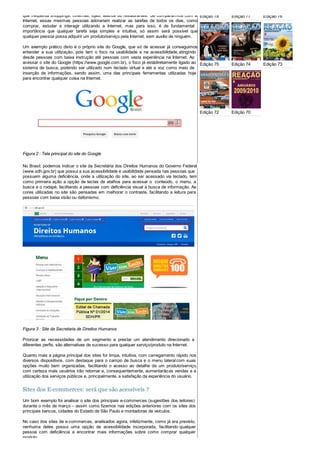 que frequenta shoppings, cinemas, lojas, teatros ou restaurantes. Se compararmos com a
Internet, essas mesmas pessoas adorariam realizar as tarefas de todos os dias, como
comprar, estudar e interagir utilizando a Internet, mas para isso, é de fundamental
importância que qualquer tarefa seja simples e intuitiva, só assim será possível que
qualquer pessoa possa adquirir um produto/serviço pela Internet, sem auxílio de ninguém.
Um exemplo prático disto é o próprio site do Google, que só de acessar já conseguimos
entender a sua utilização, pois tem o foco na usabilidade e na acessibilidade,atingindo
desde pessoas com baixa instrução até pessoas com vasta experiência na Internet. Ao
acessar o site do Google (https://www.google.com.br), o foco já estádiretamente ligado ao
sistema de busca, podendo ser utilizado num teclado virtual e até a voz como meio de
inserção de informações, sendo assim, uma das principais ferramentas utilizadas hoje
para encontrar qualquer coisa na Internet.
Figura 2 : Tela principal do site do Google
No Brasil, podemos indicar o site da Secretária dos Direitos Humanos do Governo Federal
(www.sdh.gov.br) que possui a sua acessibilidade e usabilidade pensada nas pessoas que
possuem alguma deficiência, onde a utilização do site, ao ser acessado via teclado, tem
como primeira ação a opção de teclas de atalhos para acessar o conteúdo, o menu, a
busca e o rodapé, facilitando a pessoas com deficiência visual a busca de informação. As
cores utilizadas no site são pensadas em melhorar o contraste, facilitando a leitura para
pessoas com baixa visão ou daltonismo.
Figura 3 : Site da Secretaria de Direitos Humanos
Priorizar as necessidades de um segmento e prestar um atendimento direcionado a
diferentes perfis, são alternativas de sucesso para qualquer serviço/produto na Internet.
Quanto mais a página principal dos sites for limpa, intuitiva, com carregamento rápido nos
diversos dispositivos, com destaque para o campo de busca e o menu lateralcom suas
opções muito bem organizadas, facilitando o acesso ao detalhe de um produto/serviço,
com certeza mais usuários irão retornar e, consequentemente, aumentarãoas vendas e a
utilização dos serviços públicos e, principalmente, a satisfação da experiência do usuário.
Sites dos E-commerces: será que são acessíveis ?
Um bom exemplo foi analisar o site dos principais e-commerces (sugestões dos leitores)
durante o mês de março – assim como fizemos nas edições anteriores com os sites dos
principais bancos, cidades do Estado de São Paulo e montadoras de veículos.
No caso dos sites de e-commerces, analisados agora, infelizmente, como já era previsto,
nenhuma deles possui uma opção de acessibilidade incorporada, facilitando qualquer
pessoa com deficiência a encontrar mais informações sobre como comprar qualquer
produto.
Edição 78 Edição 77 Edição 76
Edição 75 Edição 74 Edição 73
Edição 72 Edição 70
 
