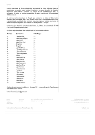 produto.
A maior dificuldade de um e-commerce é disponibilizar de forma acessível todos os
produtos que um usuário possa escolher, levando em conta que ele utiliza de diferentes
dispositivos para realizar a consulta e a compra de um produto/serviço. Aliás, só
lembrando, em todos os rankings organizados até agora, nenhum site foi considerado
100% acessível.
Já estamos na terceira edição da Reação que publicamos as listas do "Observatório
Brasileiro de Acessibilidade Web", uma parceria minha com a Revista Reação, enfocando
a acessibilidade, usabilidade dos principais sites de empresas públicas e privadas de
interesse de qualquer pessoa para comprar ou utilizar produtos e serviços.
Lembramos que utilizamos como índice dos testes, os padrões de acessibilidade do W3C
e do Emag 3.0 para essa verificação.
O ranking de Acessibilidade Web dos principais e-commerces ficou assim:
Posição: Ecommerce: Nota/Março
1 Lojas Kalunga 5.5
2 Lojas Ricardo Eletro 5.5
3 Lojas FNAC 5.4
4 Lojas Shop Fácil 5.4
5 DrogaRaia 5.4
6 DrogaSil 5.4
7 Lojas NetShoes 5.1
8 Lojas Magazine Luiza 4.8
9 Lojas Americanas 4.6
10 Lojas Compra Fácil 4.5
11 Hering 4.0
12 Lojas Ponto Frio 3.9
13 Lojas Walmart 3.9
14 Lojas Colombo 3.7
15 Lojas Submarino 3.6
16 Lojas Fast Shop 3.6
17 Lojas Sephora 3.6
18 Livraria Saraiva 3.6
19 Lojas Extra 3.5
20 Lojas TokStok 3.5
21 Casas Bahia 3.2
22 Lojas Polishop 3.2
23 Lojas Onofre 3.2
24 Lojas Marisa 2.9
25 Livraria Cultura 2.5
*Hudson Lima é funcionário público em Sorocaba/SP e integra o Grupo de Trabalho sobre
acessibilidade web do W3C.
E-mail: hudsonaugusto@gmail.com
Revista
Edições
Test Drive
Carro do Ano
Assinatura
Contato
1
Para compartilhar essa página basta clicar no
ícone da sua rede social.
Ligue grátis: 0800 - 772 - 6612
(11) 3873-1525 / Fax: (11) 3801-2195
contato@revistareacao.com.br
Todos os Direitos Reservados a Revista Reação - 2012 by Studio Toro
ShareShareShareShareMore
 