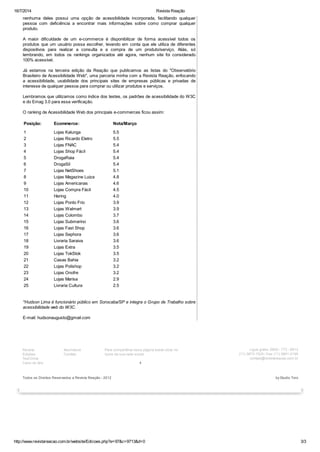 16/7/2014 Revista Reação
http://www.revistareacao.com.br/website/Edicoes.php?e=97&c=9713&d=0 3/3
nenhuma deles possui uma opção de acessibilidade incorporada, facilitando qualquer
pessoa com deficiência a encontrar mais informações sobre como comprar qualquer
produto.
A maior dificuldade de um e-commerce é disponibilizar de forma acessível todos os
produtos que um usuário possa escolher, levando em conta que ele utiliza de diferentes
dispositivos para realizar a consulta e a compra de um produto/serviço. Aliás, só
lembrando, em todos os rankings organizados até agora, nenhum site foi considerado
100% acessível.
Já estamos na terceira edição da Reação que publicamos as listas do "Observatório
Brasileiro de Acessibilidade Web", uma parceria minha com a Revista Reação, enfocando
a acessibilidade, usabilidade dos principais sites de empresas públicas e privadas de
interesse de qualquer pessoa para comprar ou utilizar produtos e serviços.
Lembramos que utilizamos como índice dos testes, os padrões de acessibilidade do W3C
e do Emag 3.0 para essa verificação.
O ranking de Acessibilidade Web dos principais e-commerces ficou assim:
Posição: Ecommerce: Nota/Março
1 Lojas Kalunga 5.5
2 Lojas Ricardo Eletro 5.5
3 Lojas FNAC 5.4
4 Lojas Shop Fácil 5.4
5 DrogaRaia 5.4
6 DrogaSil 5.4
7 Lojas NetShoes 5.1
8 Lojas Magazine Luiza 4.8
9 Lojas Americanas 4.6
10 Lojas Compra Fácil 4.5
11 Hering 4.0
12 Lojas Ponto Frio 3.9
13 Lojas Walmart 3.9
14 Lojas Colombo 3.7
15 Lojas Submarino 3.6
16 Lojas Fast Shop 3.6
17 Lojas Sephora 3.6
18 Livraria Saraiva 3.6
19 Lojas Extra 3.5
20 Lojas TokStok 3.5
21 Casas Bahia 3.2
22 Lojas Polishop 3.2
23 Lojas Onofre 3.2
24 Lojas Marisa 2.9
25 Livraria Cultura 2.5
*Hudson Lima é funcionário público em Sorocaba/SP e integra o Grupo de Trabalho sobre
acessibilidade web do W3C.
E-mail: hudsonaugusto@gmail.com
Revista
Edições
Test Drive
Carro do Ano
Assinatura
Contato
1
Para compartilhar essa página basta clicar no
ícone da sua rede social.
Ligue grátis: 0800 - 772 - 6612
(11) 3873-1525 / Fax: (11) 3801-2195
contato@revistareacao.com.br
Todos os Direitos Reservados a Revista Reação - 2012 by Studio Toro
ShareShareShareShareMore
 
