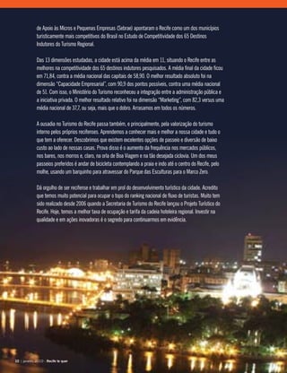 de Apoio às Micros e Pequenas Empresas (Sebrae) apontaram o Recife como um dos municípios
turisticamente mais competitivos do Brasil no Estudo de Competitividade dos 65 Destinos
Indutores do Turismo Regional.
Das 13 dimensões estudadas, a cidade está acima da média em 11, situando o Recife entre as
melhores na competitividade dos 65 destinos indutores pesquisados. A média final da cidade ficou
em 71,84, contra a média nacional das capitais de 58,90. O melhor resultado absoluto foi na
dimensão “Capacidade Empresarial”, com 90,9 dos pontos possíveis, contra uma média nacional
de 51. Com isso, o Ministério do Turismo reconheceu a integração entre a administração pública e
a iniciativa privada. O melhor resultado relativo foi na dimensão “Marketing”, com 82,3 versus uma
média nacional de 37,7, ou seja, mais que o dobro. Arrasamos em todos os números.
A ousadia no Turismo do Recife passa também, e principalmente, pela valorização do turismo
interno pelos próprios recifenses. Aprendemos a conhecer mais e melhor a nossa cidade e tudo o
que tem a oferecer. Descobrimos que existem excelentes opções de passeio e diversão de baixo
custo ao lado de nossas casas. Prova disso é o aumento da frequência nos mercados públicos,
nos bares, nos morros e, claro, na orla de Boa Viagem e na tão desejada ciclovia. Um dos meus
passeios preferidos é andar de bicicleta contemplando a praia e indo até o centro do Recife, pelo
molhe, usando um barquinho para atravessar do Parque das Esculturas para o Marco Zero.
Dá orgulho de ser recifense e trabalhar em prol do desenvolvimento turístico da cidade. Acredito
que temos muito potencial para ocupar o topo do ranking nacional de fluxo de turistas. Muito tem
sido realizado desde 2006 quando a Secretaria de Turismo do Recife lançou o Projeto Turístico do
Recife. Hoje, temos a melhor taxa de ocupação e tarifa da cadeia hoteleira regional. Investir na
qualidade e em ações inovadoras é o segredo para continuarmos em evidência.
10 | janeiro, 2010 - Recife te quer10 | janeiro, 2010 - Recife te quer
 
