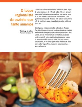 Quando quero sentir o verdadeiro sabor do Recife ou recebo amigos
de outras cidades, vou até o Mercado da Boa Vista para comer um
prato regional que pode ser um arrumadinho, uma saborosa carne
de sol, uma macaxeira com charque ou uma dobradinha. Gosto
igualmente do Mercado da Madalena, onde costumo tomar um farto
café-da-manhã com cuscuz, munguzá e tantos outros quitutes da
nossa terra.
Outro lugar que muito aprecio é o Bar da Geralda, no Morro da
Conceição. Lá, podemos degustar uma imperdível galinha à cabidela.
Recentemente, soube que a proprietária, a simpática senhora Dona
Geralda, teve seu movimento muito incrementado, passando a
vender cerca de 30 pratos de galinha à cabidela por dia, quando
há pouco mais de dois anos eram apenas três. Entre os novos
frequentadores, ela me contou que há muitos moradores do nobre
bairro de Boa Viagem. Antes, muitos nem sabiam onde ficava o
Morro da Conceição.
O toque
regionalista
da cozinha que
tanto amamos
Mário Jorge Carvalheira
Presidente da Abrasel-PE
Recife te quer - janeiro, 2010 | 11
 