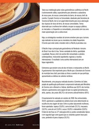 Toda essa mobilização pelas raízes gastronômicas autênticas do Recife
é extremamente válida, especialmente para alimentar a autoestima
de nosso povo, de nossos comerciantes de bairro, de nossos chefs de
cozinha. O projeto Turismo na Comunidade, idealizado pela Secretaria de
Turismo do Recife, tem aí um papel determinante para essa valorização
das riquezas de nossa de terra, de nossas comunidades. Temos
observado que o recifense tem voltado a ocupar os espaços públicos,
os mercados e a frequentar as comunidades, procurando com isso uma
maior aproximação com a cultura local.
Hoje, os estrategistas mundiais do turismo orientam para que o turismo
seja realizado nos locais que os moradores da cidade frequentam.
O turista quer estar onde o morador está e o Recife já percebeu isso.
O Recife é hoje o principal polo gastronômico do Nordeste e terceiro
do Brasil. Isso não é à toa. Temos variedade de oferta, quantidade
e qualidade. Nossos chefs de cozinha têm reinventado a culinária
contemporânea, misturando ingredientes regionais a receitas
internacionais. O resultado é uma cozinha internacional com um
toque regionalista.
Estimamos que existam cerca de dez mil bares e restaurantes no Recife.
A gastronomia é tão importante para o Recife que a Secretaria de Turismo
do município leva chefs para todas as feiras e eventos em que participa,
apresentando as delícias da culinária recifense.
Recentemente, uma pesquisa realizada durante o Caminhos do Sabor,
projeto de qualificação profissional e empresarial realizado pelo Ministério
do Turismo com a Abrasel e o Sebrae, identificou que 58,5% dos turistas
indicam a gastronomia como opção de lazer na capital pernambucana,
atrás, apenas, das praias (86,2%) e do turismo cultural/histórico (60%).
O levantamento foi realizado em outubro de 2008. Dos entrevistados,
44,6% apontaram a qualidade da culinária local como determinante na
escolha de uma viagem de lazer. Entre os pratos tipicamente recifenses,
foram apontados: tapioca (33,8%), carne de bode (23,1%), macaxeira
(16,9%), carne de sol (13,8%), cuscuz (10,8%) e dobradinha (10,8%).
O bolo de rolo ficou na 11ª colocação entre os pratos considerados típicos
e em segundo lugar como iguaria que os visitantes querem levar para
casa, perdendo só para a tapioca (35,5%).
12 | janeiro, 2010 - Recife te quer12 | janeiro, 2010 - Recife te quer Bolo de Rolo
 