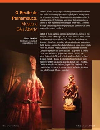 A História do Brasil começou aqui. Com a chegada de Duarte Coelho Pereira
e sua família iniciava-se o projeto de uma nação. Igarassu, nossa primeira
vila, foi conquista dos Caetés. Olinda nos deu nossa primeira engenhoca de
produção de açúcar. O Recife nosso porto seguro. Brotava nestas terras a
semente da mais importante civilização tropical jamais vista. A Civilização
do Açúcar patrocinou e patrocina um projeto de país. E deixa marcas. Somos
um verdadeiro museu a céu aberto.
A cidade do Recife, capital da província, nos mostra todo o glamour de uma
metrópole. O Porto, a Alfândega, a Rua da Aurora, a Cruz do Patrão, o Bairro
do Recife e seu casario dos séculos XVII e XVIII, a Rua dos Judeus e sua
Sinagoga, o Marco Zero e Cícero Dias, a Praça da República e seu ecletismo.
Baobá, Nassau, o Teatro de Santa Isabel, o Palácio da Justiça, o bem visitado
Palácio do Campo das Princesas, a Secretaria da Fazenda e novamente
Cícero Dias (agora com seus painéis abstratos – os primeiros da América
Latina). Nem falei ainda da Igreja de São Pedro dos Clérigos - a do
pátio -, do Mercado de São José, da Basílica de Nossa Senhora do Carmo,
da Capela Dourada e da Casa da Cultura. São todos imperdíveis. Como
imperdíveis também são as visitas às praças de Burle Marx – República,
Casa Forte, Derby, Euclides da Cunha, Salgado Filho, Faria Neves –, ao
casario do Poço da Panela e do largo de Apipucos, ao Terreiro Obá Ogunté
e seu culto à Iemanjá. O Recife é imperdível.
O Recife de
Pernambuco:
Museu a
Céu Aberto
Gilberto Freyre Neto
Coordenador de projetos da
Fundação Gilberto Freyre
Recife te quer - janeiro, 2010 | 13Recife te quer - janeiro, 2010 | 13Museu do Homem do Nordeste
 