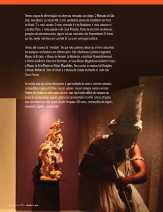 Temos praças de alimentação nos diversos mercados da cidade. O Mercado de São
José, neoclássico do século XIX, é uma verdadeira pérola da arquitetura em ferro
no Brasil. É o mais variado. O mais animado é o da Madalena, o mais saboroso é
o da Boa Vista, o mais popular o de Casa Amarela. Ponto de encontro de diversas
gerações de pernambucanos, alguns desses mercados são frequentados 24 horas
por dia, sendo referência em comida de rua e em animação cultural.
Temos até museus de “verdade”. Os que não pudemos deixar ao ar livre colocamos
em espaços convidativos aos interessados. São referências o jovem octogenário
Museu do Estado, o Museu do Homem do Nordeste, o Instituto Ricardo Brennand,
a Oficina Cerâmica Francisco Brennand, a Casa-Museu Magdalena e Gilberto Freyre,
o Museu de Arte Moderna Aloísio Magalhães. Sem contar as nossas fortificações.
O Museu Militar do Forte do Brum e o Museu da Cidade do Recife no Forte das
Cinco Pontas.
Ao turista que nos visita oferecemos a oportunidade de viver e conviver conosco,
compartilhar a nossa história, nossos valores, nossos amigos, nossos amores.
Podem até fechar os olhos para não ver, mas será muito difícil não respirar do
nosso ar, se apaixonar, querer voltar e ser apresentado a tantas outras atrações
que convivem com esta jovem cidade de quase 480 anos, cosmopolita de origem,
irrequieta, pujante, apaixonante.
14 | janeiro, 2010 - Recife te quer14 | janeiro, 2010 - Recife te quer
 