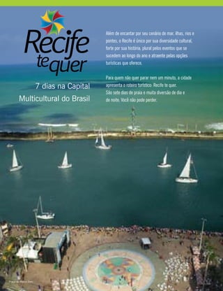 Além de encantar por seu cenário de mar, ilhas, rios e
pontes, o Recife é único por sua diversidade cultural,
forte por sua história, plural pelos eventos que se
sucedem ao longo do ano e atraente pelas opções
turísticas que oferece.
Para quem não quer parar nem um minuto, a cidade
apresenta o roteiro turístico: Recife te quer.
São sete dias de praia e muita diversão de dia e
de noite. Você não pode perder.
7 dias na Capital
Multicultural do Brasil
Praça do Marco Zero
 