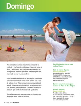 Para começar bem a semana, uma caminhada ao nascer do sol
recebendo a brisa fresca de uma das praias urbanas mais bonitas do
Brasil, a de Boa Viagem. Seus arrecifes integram a seleta lista dos
sítios geológicos brasileiros. Após um café da manhã regional, novo
momento de sol e mar em piscinas naturais.
Depois de relaxar, nada melhor do que degustar pratos saborosos em
concorridos restaurantes da cidade. À tarde, tem mais lazer. É hora
de conhecer um dos 14 teatros-monumento do país e um palácio de
verdade, visitar o mais antigo dos bairros do Recife, ter um encontro
com os bonecos gigantes que animam o Carnaval de Pernambuco e
curtir uma típica feirinha de artesanato, moda e gastronomia.
Guarde fôlego para a noite, que começa cedo com o forrozeiro mais
festejado da capital, Arlindo dos Oito Baixos.
Caminhada pela orla da praia
de Boa Viagem
Café da manhã [Sugestão]:
Parraxaxá (bufê regional)
Rua Baltazar Pereira, 32, Boa Viagem.
Tel.: (81) 3463-7874. Funcionamento:
11h30/22h (seg. a sex.); e 6h/22h (sáb. e
dom.). Capacidade: 160 pessoas.
www.parraxaxa.com.br
Banhos nas piscinas de águas
mornas da Praia de Boa Viagem
Almoço [Sugestões]:
Bargaço (frutos do mar)
Av. Antônio de Góes, 62, Pina.
Tel.: (81) 3465-1847. Funcionamento: 12h/0h
(seg. a qui.); 12h/1h (sex. e sáb.); e 12h/23h
(dom.). Capacidade: 220 pessoas.
www.restaurantebargaco.com.br
16 | janeiro, 2010 - Recife te quer
Domingo
Praia de Boa Viagem
 