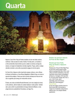 Apipucos, Casa Forte e Poço da Panela compõem um dos mais belos cenários
recifenses. Estão cercados de verde e história. Por toda parte, o ar bucólico e
o ritmo aristocrático fazem lembrar que ali a cidade se construiu ao longo dos
séculos, às margens do Capibaribe e de belos engenhos. Praças, jardins e antigos
sobrados convidam a uma volta ao passado do apogeu do ciclo do açúcar.
Em Casa Forte e Apipucos estão importantes espaços culturais, como o Museu
do Homem do Nordeste e a Casa-Museu Magdalena e Gilberto Freyre, em meio ao
aprazível sítio ecológico. Pratos que vão da cozinha sertaneja aos frutos do mar
são as sugestões para almoço em restaurantes da área.
À tarde, uma visita ao Instituto Ricardo Brennand, com raras coleções de armas
e artes plásticas, além de réplica de castelo medieval e muitos jardins. Também
vale a pena conferir as peculiaridades do Espaço Cultural da Moeda e o mais
antigo terreiro de candomblé de Pernambuco, em Água Fria.
Banhos nas piscinas naturais
da Praia de Boa Viagem
Passeio por Casa Forte,
Poço da Panela e Apipucos
Casa Forte
Destaque para a Praça da Vitória Régia/Praça
de Casa Forte, primeiro projeto de jardim
público do paisagista Burle Marx (1935), e para
o Museu do Homem do Nordeste, um dos mais
importantes museus histórico-antropológicos
do Brasil. Av. 17 de Agosto, 2187, Casa Forte.
Tel.: (81) 3073-6340. Visitação: 8h/17h (ter. a
sex); e 13h/17h (sáb. e dom.).
Capacidade: grupos de 20 pessoas.
Entrada: R$ 4. www.fundaj.gov.br
Poço da Panela
Um dos mais antigos e bucólicos bairros do
Recife (século XVIII). Está localizado às
margens do rio Capibaribe e abriga diversos
ateliês de artes, com visitação mediante
agendamento.
22 | janeiro, 2010 - Recife te quer
Quarta
Instituto Ricardo Brennand
 