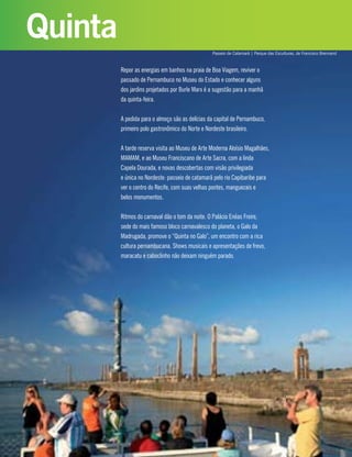 Repor as energias em banhos na praia de Boa Viagem, reviver o
passado de Pernambuco no Museu do Estado e conhecer alguns
dos jardins projetados por Burle Marx é a sugestão para a manhã
da quinta-feira.
A pedida para o almoço são as delícias da capital de Pernambuco,
primeiro polo gastronômico do Norte e Nordeste brasileiro.
A tarde reserva visita ao Museu de Arte Moderna Aloísio Magalhães,
MAMAM, e ao Museu Franciscano de Arte Sacra, com a linda
Capela Dourada, e novas descobertas com visão privilegiada
e única no Nordeste: passeio de catamarã pelo rio Capibaribe para
ver o centro do Recife, com suas velhas pontes, manguezais e
belos monumentos.
Ritmos do carnaval dão o tom da noite. O Palácio Enéas Freire,
sede do mais famoso bloco carnavalesco do planeta, o Galo da
Madrugada, promove o “Quinta no Galo”, um encontro com a rica
cultura pernambucana. Shows musicais e apresentações de frevo,
maracatu e caboclinho não deixam ninguém parado.
Quinta
Passeio de Catamarã | Parque das Esculturas, de Francisco Brennand
 