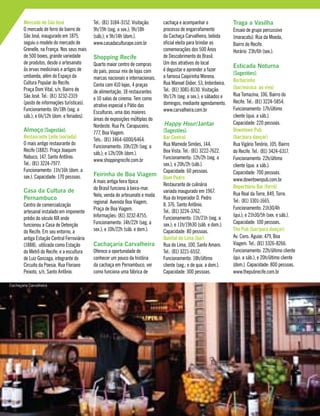 Mercado de São José
O mercado de ferro do bairro de
São José, inaugurado em 1875,
seguiu o modelo do mercado de
Grenelle, na França. Nos seus mais
de 500 boxes, grande variedade
de produtos, desde o artesanato
às ervas medicinais e artigos de
umbanda, além do Espaço da
Cultura Popular do Recife.
Praça Dom Vital, s/n, Bairro de
São José. Tel.: (81) 3232-2319
(posto de informações turísticas).
Funcionamento: 6h/18h (seg. a
sáb.); e 6h/12h (dom. e feriados).
Almoço [Sugestão]:
Restaurante Leite (variada)
O mais antigo restaurante do
Recife (1882). Praça Joaquim
Nabuco, 147, Santo Antônio.
Tel.: (81) 3224-7977.
Funcionamento: 11h/16h (dom. a
sex.). Capacidade: 170 pessoas.
Casa da Cultura de
Pernambuco
Centro de comercialização
artesanal instalado em imponente
prédio do século XIX onde
funcionou a Casa de Detenção
do Recife. Em seu entorno, a
antiga Estação Central Ferroviária
(1888), utilizada como Estação
do Metrô do Recife; e a escultura
de Luiz Gonzaga, integrante do
Circuito da Poesia. Rua Floriano
Peixoto, s/n, Santo Antônio.
Tel.: (81) 3184-3152. Visitação:
9h/19h (seg. a sex.); 9h/18h
(sáb.); e 9h/14h (dom.).
www.casadaculturape.com.br
Shopping Recife
Quarto maior centro de compras
do país, possui mix de lojas com
marcas nacionais e internacionais.
Conta com 410 lojas, 4 praças
de alimentação, 18 restaurantes
e 10 salas de cinema. Tem como
atrativo especial o Pátio das
Esculturas, uma das maiores
áreas de exposições múltiplas do
Nordeste. Rua Pe. Carapuceiro,
777, Boa Viagem.
Tels.: (81) 3464-6000/6464.
Funcionamento: 10h/22h (seg. a
sáb.); e 12h/20h (dom.).
www.shoppingrecife.com.br
Feirinha de Boa Viagem
A mais antiga feira típica
do Brasil funciona à beira-mar.
Nela, venda de artesanato e moda
regional. Avenida Boa Viagem,
Praça de Boa Viagem.
Informações: (81) 3232-8755.
Funcionamento: 14h/22h (seg. a
sex.); e 10h/22h (sáb. e dom.).
Cachaçaria Carvalheira
Oferece a oportunidade de
conhecer um pouco da história
da cachaça em Pernambuco, ver
como funciona uma fábrica de
cachaça e acompanhar o
processo de engarrafamento
da Cachaça Carvalheira, bebida
oficial eleita para brindar as
comemorações dos 500 Anos
de Descobrimento do Brasil.
Um dos atrativos do local
é degustar e aprender a fazer
a famosa Caipirinha Morena.
Rua Manoel Didier, 53, Imbiribeira.
Tel.: (81) 3081-8130. Visitação:
9h/17h (seg. a sex.); e sábados e
domingos, mediante agendamento.
www.carvalheira.com.br
Happy Hour/Jantar
[Sugestões]:
Bar Central
Rua Mamede Simões, 144,
Boa Vista. Tel.: (81) 3222-7622.
Funcionamento: 12h/2h (seg. a
sex.); e 20h/2h (sáb.).
Capacidade: 60 pessoas.
Dom Pedro
Restaurante de culinária
variada inaugurado em 1967.
Rua do Imperador D. Pedro
II, 376, Santo Antônio.
Tel.: (81) 3224-3762.
Funcionamento: 11h/21h (seg. a
sex.); e 11h/19h30 (sáb. e dom.).
Capacidade: 80 pessoas.
Quintal do Lima (bar)
Rua do Lima, 100, Santo Amaro.
Tel.: (81) 3221-6552.
Funcionamento: 18h/último
cliente (seg.; e de qua. a dom.).
Capacidade: 300 pessoas.
Traga a Vasilha
Ensaio de grupo percussivo
(maracatu). Rua da Moeda,
Bairro do Recife.
Horário: 23h/6h (sex.).
Esticada Noturna
[Sugestões]:
Burburinho
(bar/música ao vivo)
Rua Tomazina, 106, Bairro do
Recife. Tel.: (81) 3224-5854.
Funcionamento: 17h/último
cliente (qua. a sáb.).
Capacidade: 220 pessoas.
Downtown Pub
(bar/para dançar)
Rua Vigário Tenório, 105, Bairro
do Recife. Tel.: (81) 3424-6317.
Funcionamento: 22h/último
cliente (qua. a sáb.).
Capacidade: 700 pessoas.
www.downtownpub.com.br
Reperttório Bar (forró)
Rua Real da Torre, 849, Torre.
Tel.: (81) 3301-1665.
Funcionamento: 21h30/4h
(qui.); e 21h30/5h (sex. e sáb.).
Capacidade: 100 pessoas.
The Pub (bar/para dançar)
Av. Cons. Aguiar, 479, Boa
Viagem. Tel.: (81) 3326-8266.
Funcionamento: 22h/último cliente
(qui. a sáb.); e 20h/último cliente
(dom.). Capacidade: 800 pessoas.
www.thepubrecife.com.br
Cachaçaria Carvalheira
 