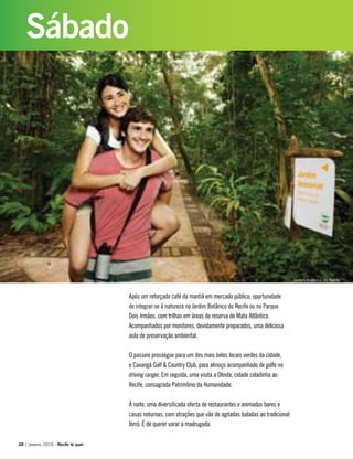 Após um reforçado café da manhã em mercado público, oportunidade
de integrar-se à natureza no Jardim Botânico do Recife ou no Parque
Dois Irmãos, com trilhas em áreas de reserva de Mata Atlântica.
Acompanhados por monitores, devidamente preparados, uma deliciosa
aula de preservação ambiental.
O passeio prossegue para um dos mais belos locais verdes da cidade,
o Caxangá Golf & Country Club, para almoço acompanhado de golfe no
driving ranger. Em seguida, uma visita a Olinda, cidade coladinha ao
Recife, consagrada Patrimônio da Humanidade.
À noite, uma diversificada oferta de restaurantes e animados bares e
casas noturnas, com atrações que vão de agitadas baladas ao tradicional
forró. É de querer varar a madrugada.
28 | janeiro, 2010 - Recife te quer
Sábado
Jardim Botânico do Recife
 