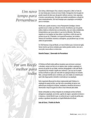 A Prefeitura do Recife adota políticas inovadoras para estruturar e promover
a atividade, sempre com foco em um objetivo maior: envolver a população no
processo de gestão da sua cidade, minimizar desigualdades e zelar pelo Recife
enquanto local de moradia e orgulho dos recifenses. É por isso que no projeto
turístico do Recife as ações vão muito além da captação de fluxos de visitantes.
Nele, a principal clientela são os recifenses, pois uma cidade só é atraente para
quem nela chega quando é atraente e vivenciada por sua população.
Outro importante diferencial do esforço implementado pela Prefeitura é a
ampliação do espaço turístico, que hoje inclui comunidades de bairros com
potencial para recepção de visitantes, ampliando os benefícios do turismo e
dinamizando o leque de opções de cultura e lazer oferecido pela cidade.
Dando continuidade ao esforço integrado de consolidação turística do Recife,
entregamos à população, aos turistas, agentes de viagens, operadores turísticos e
à imprensa, a revista Recife te quer, na certeza de que é o ponto de partida para
grandes e agradáveis descobertas na Capital Multicultural do Brasil.
João da Costa | Prefeito do Recife
Com esforço, determinação e foco, estamos começando a colher os frutos de
um novo tempo para o turismo em nosso Estado. Conseguimos tirar do papel um
grande conjunto de obras que vão garantir melhores acessos e mais segurança
a turistas e pernambucanos. São ações que também possibilitaram a atração de
novos empreendimentos. São mais empregos para a população e arrecadação
para os municípios.
Há três anos, quando iniciamos o nosso Planejamento Estratégico, fizemos
questão de ouvir a todos que militam no turismo. Acreditamos que uma gestão
pública moderna e eficiente deve ser democrática, mas com metas estabelecidas.
Compreendemos que nossa cultura é o que nos faz diferentes. Não tivemos
vergonha em nos espelhar nas boas idéias e reconhecer o mérito de quem fez
primeiro do que nós. O Nordeste, e em especial Pernambuco, tem atraído o
interesse de investidores nacionais e estrangeiros, que perceberam aqui um novo
celeiro de oportunidades.
Em 2014 teremos a Copa do Mundo, um marco histórico para o turismo da região.
Vamos mostrar que temos condições para realizar grandes eventos, mas com o
nosso jeito, nossa cultura e a nossa cara.
Eduardo Campos | Governador de Pernambuco
Por um Recife
melhor para
todos
Um novo
tempo para
Pernambuco
Recife te quer - janeiro, 2010 | 3
 